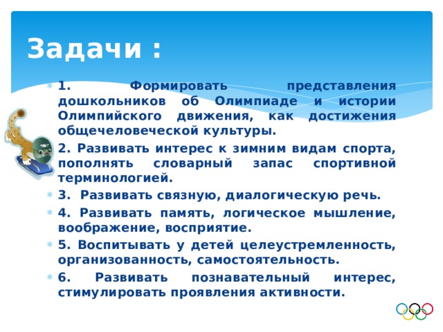 Задачи : 1. Формировать представления дошкольников об Олимпиаде и истории Олимпийского движения, как достижения общечеловеческой культуры. 2. Развивать интерес к зимним видам спорта, пополнять словарный запас спортивной терминологией. 3. Развивать связную, диалогическую речь. 4. Развивать память, логическое мышление, воображение, восприятие. 5. Воспитывать у детей целеустремленность, организованность, самостоятельность. 6. Развивать познавательный интерес, стимулировать проявления активности. 