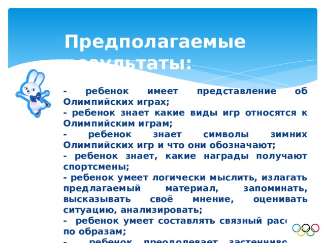 Предполагаемые результаты: - ребенок имеет представление об Олимпийских играх; - ребенок знает какие виды игр относятся к Олимпийским играм; - ребенок знает символы зимних Олимпийских игр и что они обозначают; - ребенок знает, какие награды получают спортсмены; - ребенок умеет логически мыслить, излагать предлагаемый материал, запоминать, высказывать своё мнение, оценивать ситуацию, анализировать; - ребенок умеет составлять связный рассказ по образам; - ребенок преодолевает застенчивость, умеет свободно держаться перед аудиторией. 
