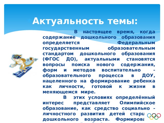Актуальность темы:  В настоящее время, когда содержание дошкольного образования определяется Федеральным государственным образовательным стандартом дошкольного образования (ФГОС ДО), актуальными становятся вопросы поиска нового содержания, форм и методов воспитательно - образовательного процесса в ДОУ, нацеленного на формирование ребенка как личности, готовой к жизни в меняющемся мире.  В этих условиях определённый интерес представляет Олимпийское образование, как средство социально - личностного развития детей старшего дошкольного возраста. Формирование представлений об Олимпийских играх может стать не только частью физического, но и познавательного, эстетического, нравственного воспитания. 