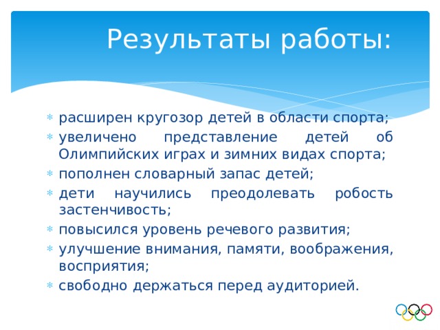 Результаты работы: расширен кругозор детей в области спорта; увеличено представление детей об Олимпийских играх и зимних видах спорта; пополнен словарный запас детей; дети научились преодолевать робость застенчивость; повысился уровень речевого развития; улучшение внимания, памяти, воображения, восприятия; свободно держаться перед аудиторией. 