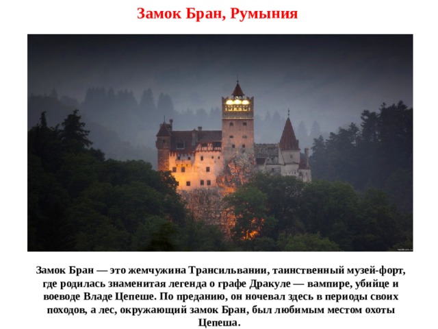 Замок Бран, Румыния Замок Бран — это жемчужина Трансильвании, таинственный музей-форт, где родилась знаменитая легенда о графе Дракуле — вампире, убийце и воеводе Владе Цепеше. По преданию, он ночевал здесь в периоды своих походов, а лес, окружающий замок Бран, был любимым местом охоты Цепеша. 