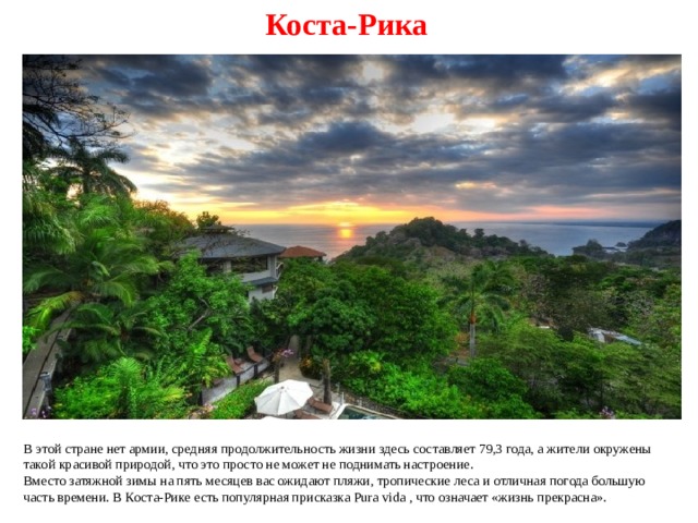 Коста-Рика В этой стране нет армии, средняя продолжительность жизни здесь составляет 79,3 года, а жители окружены такой красивой природой, что это просто не может не поднимать настроение. Вместо затяжной зимы на пять месяцев вас ожидают пляжи, тропические леса и отличная погода большую часть времени. В Коста-Рике есть популярная присказка Pura vida , что означает «жизнь прекрасна». 