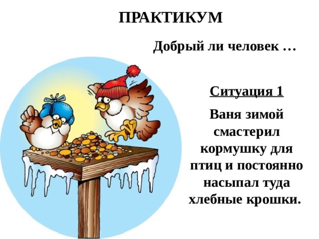 ПРАКТИКУМ Добрый ли человек … Ситуация 1  Ваня зимой смастерил кормушку для птиц и постоянно насыпал туда хлебные крошки. 