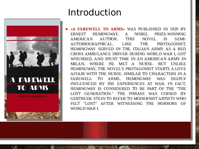Introduction «A Farewell to Arms» was published in 1929 by Ernest Hemingway, a Nobel Prize-winning American author. This novel is semi-autobiographical. Like the protagonist, Hemingway served in the Italian Army as a Red Cross ambulance driver during World War I, got wounded, and spent time in an American Army in Milan, where he met a nurse. But unlike Hemingway, the novel's protagonist starts a love affair with the nurse. Similar to characters in A Farewell to Arms, Hemingway was deeply influenced by his experiences at war. In fact, Hemingway is considered to be part of the 