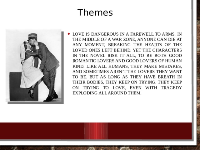 Themes Love is dangerous in A Farewell to Arms. In the middle of a war zone, anyone can die at any moment, breaking the hearts of the loved ones left behind. Yet the characters in the novel risk it all, to be both good romantic lovers and good lovers of human kind. Like all humans, they make mistakes, and sometimes aren’t the lovers they want to be. But as long as they have breath in their bodies, they keep on trying. They keep on trying to love, even with tragedy exploding all around them. 