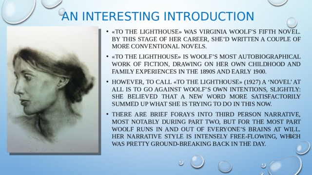 An interesting introduction «To the Lighthouse» was Virginia Woolf’s fifth novel. By this stage of her career, she’d written a couple of more conventional novels. «To the Lighthouse» is Woolf’s most autobiographical work of fiction, drawing on her own childhood and family experiences in the 1890s and early 1900. However, to call «To the Lighthouse» (1927) a ‘novel’ at all is to go against Woolf’s own intentions, slightly: she believed that a new word more satisfactorily summed up what she is trying to do in this now. There are brief forays into third person narrative, most notably during Part Two, but for the most part Woolf runs in and out of everyone’s brains at will. Her narrative style is intensely free-flowing, which was pretty ground-breaking back in the day. 