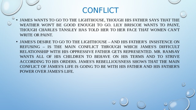 Conflict James wants to go to the Lighthouse, though his father says that the weather won't be good enough to go. Lily Briscoe wants to paint, though Charles Tansley has told her to her face that women can't write or paint. James's desire to go to the Lighthouse – and his father's insistence on refusing – is the main conflict through which James's difficult relationship with his oppressive father gets represented. Mr. Ramsay wants all of his children to behave on his terms and to strive according to his orders. James's rebelliousness shows that the main conflict of James's life is going to be with his father and his father's power over James's life. 