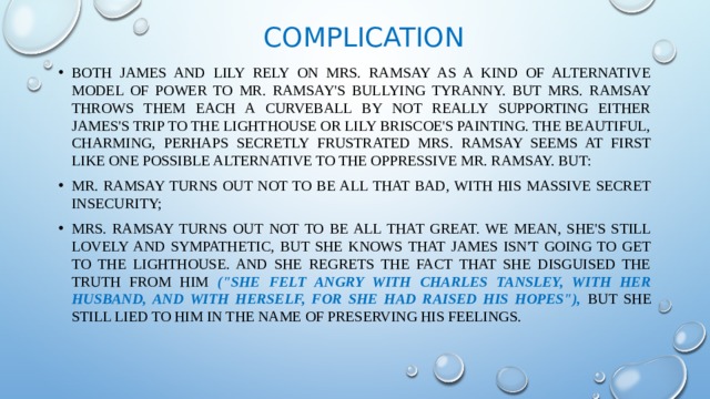 Complication Both James and Lily rely on Mrs. Ramsay as a kind of alternative model of power to Mr. Ramsay's bullying tyranny. But Mrs. Ramsay throws them each a curveball by not really supporting either James's trip to the lighthouse or Lily Briscoe's painting. The beautiful, charming, perhaps secretly frustrated Mrs. Ramsay seems at first like one possible alternative to the oppressive Mr. Ramsay. But: Mr. Ramsay turns out not to be all that bad, with his massive secret insecurity; Mrs. Ramsay turns out not to be all that great. We mean, she's still lovely and sympathetic, but she knows that James isn't going to get to the Lighthouse. And she regrets the fact that she disguised the truth from him (