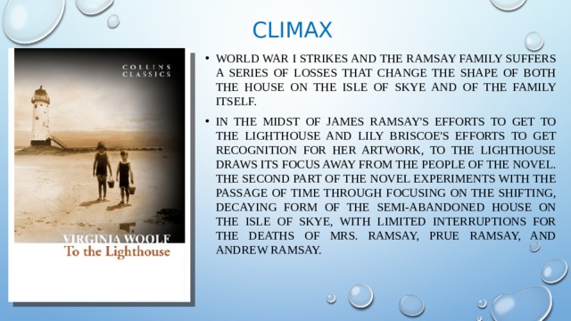 Climax World War I strikes and the Ramsay family suffers a series of losses that change the shape of both the house on the Isle of Skye and of the family itself. In the midst of James Ramsay's efforts to get to the Lighthouse and Lily Briscoe's efforts to get recognition for her artwork, To the Lighthouse draws its focus away from the people of the novel. The second part of the novel experiments with the passage of time through focusing on the shifting, decaying form of the semi-abandoned house on the Isle of Skye, with limited interruptions for the deaths of Mrs. Ramsay, Prue Ramsay, and Andrew Ramsay. 