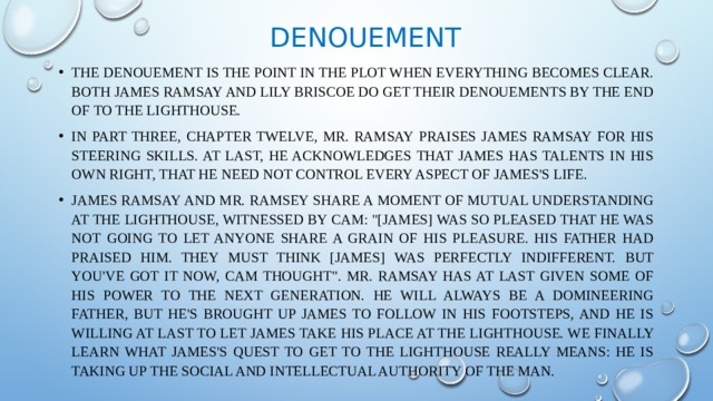 Denouement The denouement is the point in the plot when everything becomes clear. Both James Ramsay and Lily Briscoe do get their denouements by the end of To the Lighthouse. In Part Three, Chapter Twelve, Mr. Ramsay praises James Ramsay for his steering skills. At last, he acknowledges that James has talents in his own right, that he need not control every aspect of James's life. James Ramsay and Mr. Ramsey share a moment of mutual understanding at the Lighthouse, witnessed by Cam: 