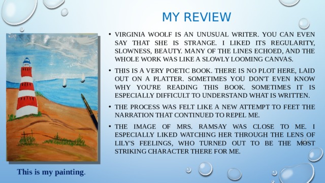 My review Virginia Woolf is an unusual writer. You can even say that she is strange. I liked its regularity, slowness, beauty. Many of the lines echoed, and the whole work was like a slowly looming canvas. This is a very poetic book. There is no plot here, laid out on a platter. Sometimes you don't even know why you're reading this BOOK. Sometimes it is especially difficult to understand what is written. the process was felt like a new attempt to feet the narration that continued to repel me. The image of Mrs. Ramsay was close to me. I especially liked watching her through the lens of Lily's feelings, who turned out to be the most striking character there for me. This is my painting . 