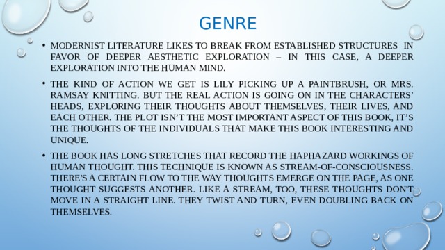 Genre Modernist literature likes to break from established structures in favor of deeper aesthetic exploration – in this case, a deeper exploration into the human mind. The kind of action we get is Lily picking up a paintbrush, or Mrs. Ramsay knitting. But the real action is going on in the characters’ heads, exploring their thoughts about themselves, their lives, and each other. The plot isn’t the most important aspect of this book, it’s the thoughts of the individuals that make this book interesting and unique. The book has long stretches that record the haphazard workings of human thought. This technique is known as stream-of-consciousness. There's a certain flow to the way thoughts emerge on the page, as one thought suggests another. Like a stream, too, these thoughts don't move in a straight line. They twist and turn, even doubling back on themselves. 