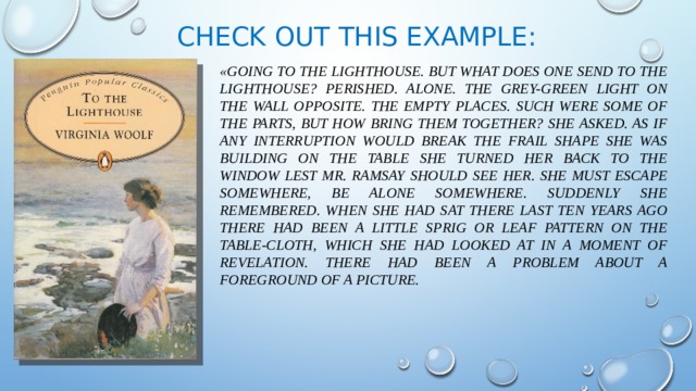 Check out this example: «Going to the Lighthouse. But what does one send to the Lighthouse? Perished. Alone. The grey-green light on the wall opposite. The empty places. Such were some of the parts, but how bring them together? she asked. As if any interruption would break the frail shape she was building on the table she turned her back to the window lest Mr. Ramsay should see her. She must escape somewhere, be alone somewhere. Suddenly she remembered. When she had sat there last ten years ago there had been a little sprig or leaf pattern on the table-cloth, which she had looked at in a moment of revelation. There had been a problem about a foreground of a picture. 