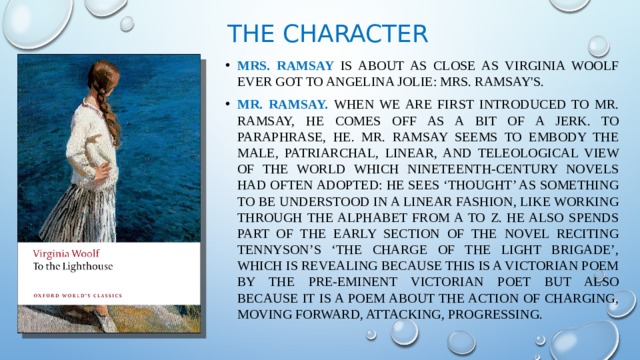 The character Mrs. Ramsay is about as close as Virginia Woolf ever got to Angelina Jolie: Mrs. Ramsay's. Mr. Ramsay. When we are first introduced to Mr. Ramsay, he comes off as a bit of a jerk. To paraphrase, he. Mr. Ramsay seems to embody the male, patriarchal, linear, and teleological view of the world which nineteenth-century novels had often adopted: he sees ‘thought’ as something to be understood in a linear fashion, like working through the alphabet from A to Z. He also spends part of the early section of the novel reciting Tennyson’s ‘The Charge of the Light Brigade’, which is revealing because this is a Victorian poem by the pre-eminent Victorian poet but also because it is a poem about the action of charging, moving forward, attacking, progressing. 