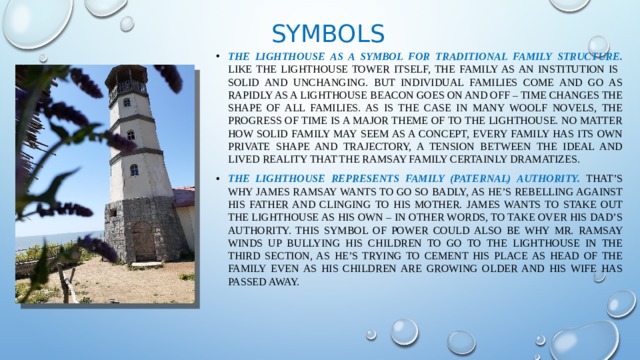 Symbols The Lighthouse as a Symbol for Traditional Family Structure. Like the Lighthouse tower itself, the family as an institution is solid and unchanging. But individual families come and go as rapidly as a lighthouse beacon goes on and off – time changes the shape of all families. As is the case in many Woolf novels, the progress of time is a major theme of To the Lighthouse. No matter how solid Family may seem as a concept, every family has its own private shape and trajectory, a tension between the ideal and lived reality that the Ramsay family certainly dramatizes. The Lighthouse represents family (paternal) authority. That’s why James Ramsay wants to go so badly, as he’s rebelling against his father and clinging to his mother. James wants to stake out the Lighthouse as his own – in other words, to take over his dad’s authority. This symbol of power could also be why Mr. Ramsay winds up bullying his children to go to the Lighthouse in the third section, as he’s trying to cement his place as head of the family even as his children are growing older and his wife has passed away. 