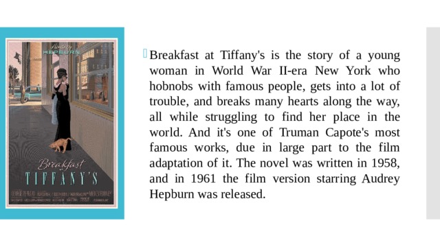 Breakfast at Tiffany's is the story of a young woman in World War II-era New York who hobnobs with famous people, gets into a lot of trouble, and breaks many hearts along the way, all while struggling to find her place in the world. And it's one of Truman Capote's most famous works, due in large part to the film adaptation of it. The novel was written in 1958, and in 1961 the film version starring Audrey Hepburn was released. 