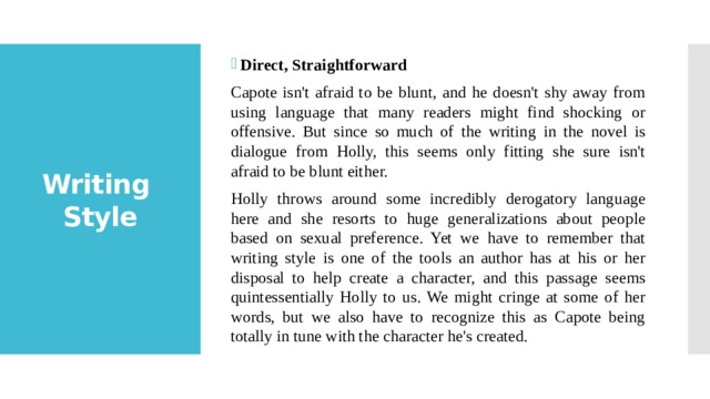 Direct, Straightforward Capote isn't afraid to be blunt, and he doesn't shy away from using language that many readers might find shocking or offensive. But since so much of the writing in the novel is dialogue from Holly, this seems only fitting she sure isn't afraid to be blunt either. Holly throws around some incredibly derogatory language here and she resorts to huge generalizations about people based on sexual preference. Yet we have to remember that writing style is one of the tools an author has at his or her disposal to help create a character, and this passage seems quintessentially Holly to us. We might cringe at some of her words, but we also have to recognize this as Capote being totally in tune with the character he's created. Writing  Style 