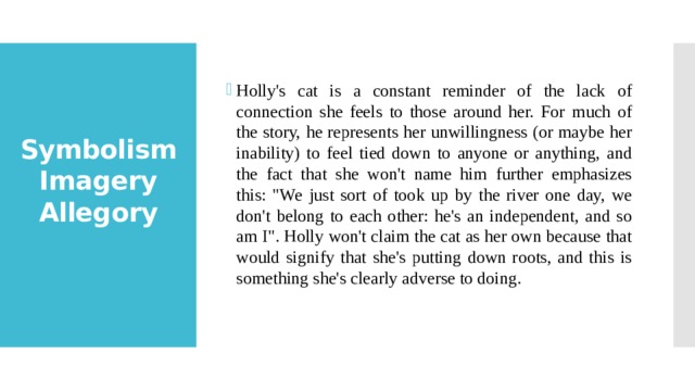 Holly's cat is a constant reminder of the lack of connection she feels to those around her. For much of the story, he represents her unwillingness (or maybe her inability) to feel tied down to anyone or anything, and the fact that she won't name him further emphasizes this: 