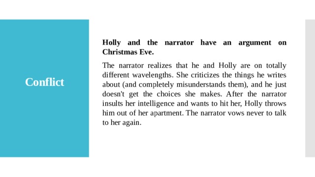 Holly and the narrator have an argument on Christmas Eve. The narrator realizes that he and Holly are on totally different wavelengths. She criticizes the things he writes about (and completely misunderstands them), and he just doesn't get the choices she makes. After the narrator insults her intelligence and wants to hit her, Holly throws him out of her apartment. The narrator vows never to talk to her again. Conflict   