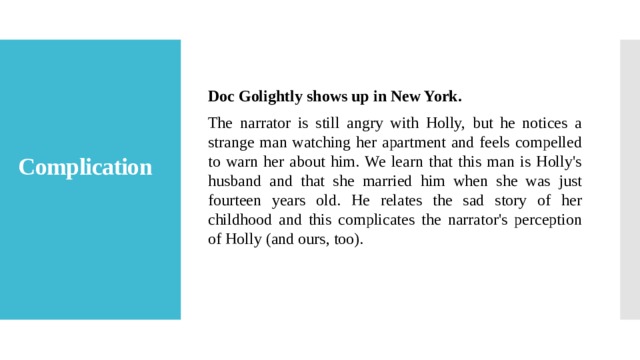 Doc Golightly shows up in New York. The narrator is still angry with Holly, but he notices a strange man watching her apartment and feels compelled to warn her about him. We learn that this man is Holly's husband and that she married him when she was just fourteen years old. He relates the sad story of her childhood and this complicates the narrator's perception of Holly (and ours, too). Complication   
