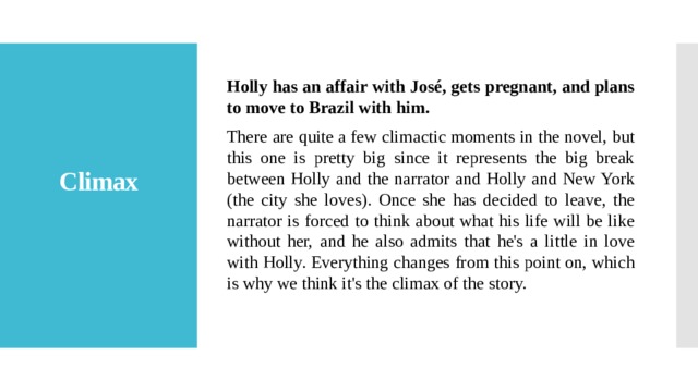 Holly has an affair with José, gets pregnant, and plans to move to Brazil with him. There are quite a few climactic moments in the novel, but this one is pretty big since it represents the big break between Holly and the narrator and Holly and New York (the city she loves). Once she has decided to leave, the narrator is forced to think about what his life will be like without her, and he also admits that he's a little in love with Holly. Everything changes from this point on, which is why we think it's the climax of the story. Climax   