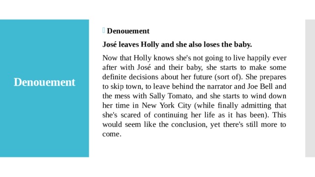 Denouement José leaves Holly and she also loses the baby. Now that Holly knows she's not going to live happily ever after with José and their baby, she starts to make some definite decisions about her future (sort of). She prepares to skip town, to leave behind the narrator and Joe Bell and the mess with Sally Tomato, and she starts to wind down her time in New York City (while finally admitting that she's scared of continuing her life as it has been). This would seem like the conclusion, yet there's still more to come. Denouement   