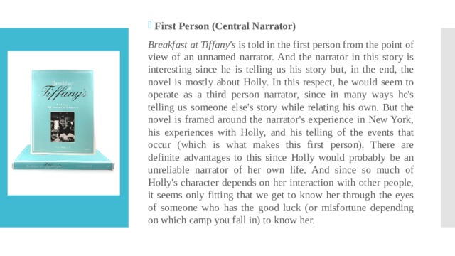 First Person (Central Narrator) Breakfast at Tiffany's  is told in the first person from the point of view of an unnamed narrator. And the narrator in this story is interesting since he is telling us his story but, in the end, the novel is mostly about Holly. In this respect, he would seem to operate as a third person narrator, since in many ways he's telling us someone else's story while relating his own. But the novel is framed around the narrator's experience in New York, his experiences with Holly, and his telling of the events that occur (which is what makes this first person). There are definite advantages to this since Holly would probably be an unreliable narrator of her own life. And since so much of Holly's character depends on her interaction with other people, it seems only fitting that we get to know her through the eyes of someone who has the good luck (or misfortune depending on which camp you fall in) to know her. 