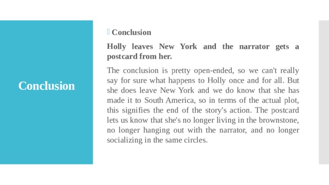 Conclusion Holly leaves New York and the narrator gets a postcard from her. The conclusion is pretty open-ended, so we can't really say for sure what happens to Holly once and for all. But she does leave New York and we do know that she has made it to South America, so in terms of the actual plot, this signifies the end of the story's action. The postcard lets us know that she's no longer living in the brownstone, no longer hanging out with the narrator, and no longer socializing in the same circles. Conclusion   