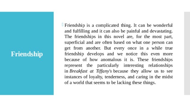 Friendship is a complicated thing. It can be wonderful and fulfilling and it can also be painful and devastating. The friendships in this novel are, for the most part, superficial and are often based on what one person can get from another. But every once in a while true friendship develops and we notice this even more because of how anomalous it is. These friendships represent the particularly interesting relationships in  Breakfast at Tiffany's  because they allow us to see instances of loyalty, tenderness, and caring in the midst of a world that seems to be lacking these things. Friendship 
