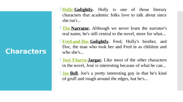 Holly Golightly . Holly is one of those literary characters that academic folks love to talk about since she isn't... The Narrator . Although we never learn the narrator's real name, he's still central to the novel, more for what... Fred and Doc Golightly . Fred, Holly's brother, and Doc, the man who took her and Fred in as children and who she's... José Ybarra- Jaegar . Like most of the other characters in the novel, José is interesting because of what he can... Joe Bell . Joe's a pretty interesting guy in that he's kind of gruff and rough around the edges, but he's... Characters 