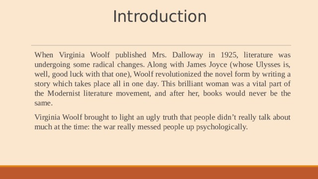 Introduction   When Virginia Woolf published Mrs. Dalloway in 1925, literature was undergoing some radical changes. Along with James Joyce (whose Ulysses is, well, good luck with that one), Woolf revolutionized the novel form by writing a story which takes place all in one day. This brilliant woman was a vital part of the Modernist literature movement, and after her, books would never be the same. Virginia Woolf brought to light an ugly truth that people didn’t really talk about much at the time: the war really messed people up psychologically. 