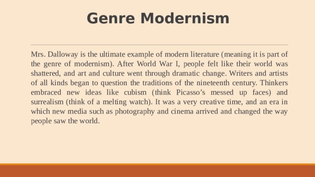 Genre  Modernism   Mrs. Dalloway is the ultimate example of modern literature (meaning it is part of the genre of modernism). After World War I, people felt like their world was shattered, and art and culture went through dramatic change. Writers and artists of all kinds began to question the traditions of the nineteenth century. Thinkers embraced new ideas like cubism (think Picasso’s messed up faces) and surrealism (think of a melting watch). It was a very creative time, and an era in which new media such as photography and cinema arrived and changed the way people saw the world. 