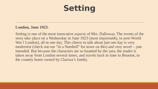 Setting   London, June 1923. Setting is one of the most innovative aspects of Mrs. Dalloway. The events of the story take place on a Wednesday in June 1923 (most importantly, in post-World War I London), all in one day. This choice to talk about just one day is very modernist (check out our 