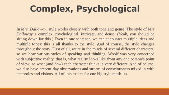 Complex, Psychological   In  Mrs. Dalloway , style works closely with both tone and genre. The style of  Mrs Dalloway  is complex, psychological, intricate, and dense. (Yeah, you should be sitting down for this.) Even in one sentence, we can encounter multiple ideas and multiple tones: this is all thanks to the style. And of course, the style changes throughout the story. First of all, we're in the minds of several different characters, so we hear various styles of speaking and thinking. Woolf was very concerned with subjective reality, that is, what reality looks like from any one person’s point of view; so what (and  how ) each character thinks is very different. And of course, we also have present-day observations and stream of consciousness mixed in with memories and visions. All of this makes for one big style mash-up. 