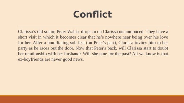 Conflict Clarissa’s old suitor, Peter Walsh, drops in on Clarissa unannounced. They have a short visit in which it becomes clear that he’s nowhere near being over his love for her. After a humiliating sob fest (on Peter's part), Clarissa invites him to her party as he races out the door. Now that Peter's back, will Clarissa start to doubt her relationship with her husband? Will she pine for the past? All we know is that ex-boyfriends are never good news. 