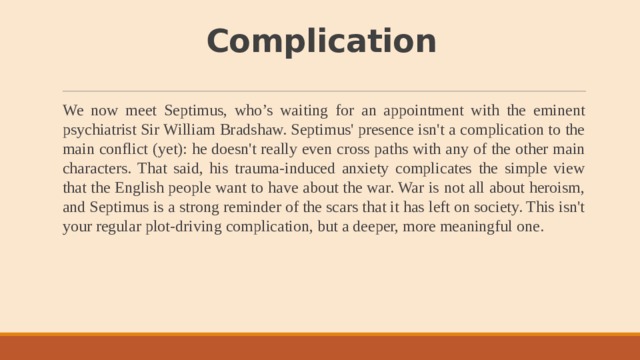 Complication We now meet Septimus, who’s waiting for an appointment with the eminent psychiatrist Sir William Bradshaw. Septimus' presence isn't a complication to the main conflict (yet): he doesn't really even cross paths with any of the other main characters. That said, his trauma-induced anxiety complicates the simple view that the English people want to have about the war. War is not all about heroism, and Septimus is a strong reminder of the scars that it has left on society. This isn't your regular plot-driving complication, but a deeper, more meaningful one. 