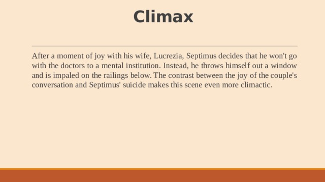 Climax   After a moment of joy with his wife, Lucrezia, Septimus decides that he won't go with the doctors to a mental institution. Instead, he throws himself out a window and is impaled on the railings below. The contrast between the joy of the couple's conversation and Septimus' suicide makes this scene even more climactic. 