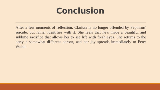 Conclusion After a few moments of reflection, Clarissa is no longer offended by Septimus' suicide, but rather identifies with it. She feels that he’s made a beautiful and sublime sacrifice that allows her to see life with fresh eyes. She returns to the party a somewhat different person, and her joy spreads immediately to Peter Walsh. 