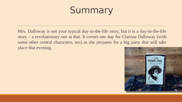 Summary Mrs. Dalloway is not your typical day-in-the-life story, but it is a day-in-the-life story – a revolutionary one at that. It covers one day for Clarissa Dalloway (with some other central characters, too) as she prepares for a big party that will take place that evening. 