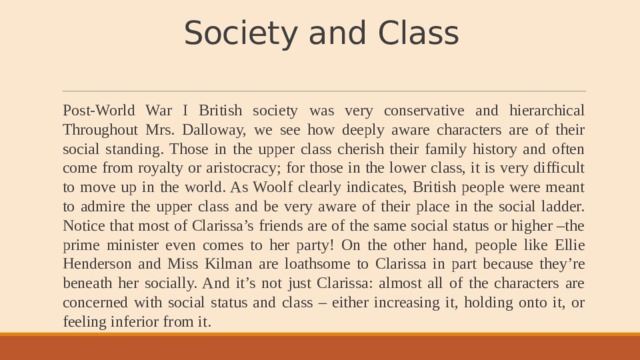 Society and Class   Post-World War I British society was very conservative and hierarchical Throughout Mrs. Dalloway, we see how deeply aware characters are of their social standing. Those in the upper class cherish their family history and often come from royalty or aristocracy; for those in the lower class, it is very difficult to move up in the world. As Woolf clearly indicates, British people were meant to admire the upper class and be very aware of their place in the social ladder. Notice that most of Clarissa’s friends are of the same social status or higher –the prime minister even comes to her party! On the other hand, people like Ellie Henderson and Miss Kilman are loathsome to Clarissa in part because they’re beneath her socially. And it’s not just Clarissa: almost all of the characters are concerned with social status and class – either increasing it, holding onto it, or feeling inferior from it. 