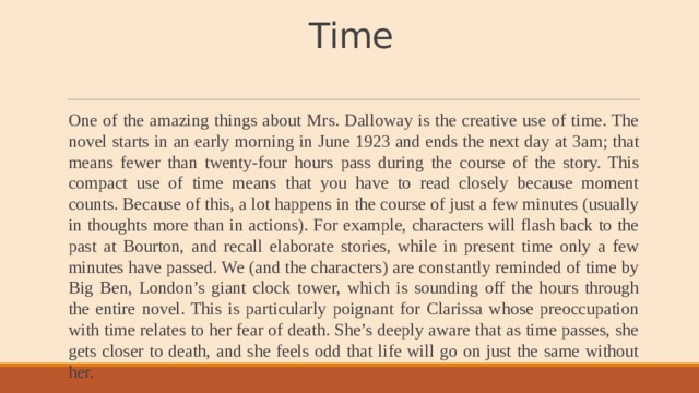 Time   One of the amazing things about Mrs. Dalloway is the creative use of time. The novel starts in an early morning in June 1923 and ends the next day at 3am; that means fewer than twenty-four hours pass during the course of the story. This compact use of time means that you have to read closely because moment counts. Because of this, a lot happens in the course of just a few minutes (usually in thoughts more than in actions). For example, characters will flash back to the past at Bourton, and recall elaborate stories, while in present time only a few minutes have passed. We (and the characters) are constantly reminded of time by Big Ben, London’s giant clock tower, which is sounding off the hours through the entire novel. This is particularly poignant for Clarissa whose preoccupation with time relates to her fear of death. She’s deeply aware that as time passes, she gets closer to death, and she feels odd that life will go on just the same without her. 