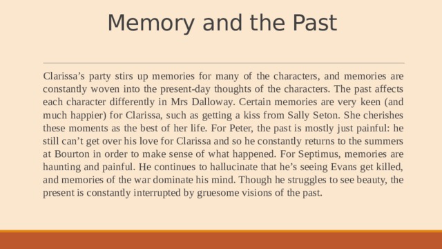 Memory and the Past   Clarissa’s party stirs up memories for many of the characters, and memories are constantly woven into the present-day thoughts of the characters. The past affects each character differently in Mrs Dalloway. Certain memories are very keen (and much happier) for Clarissa, such as getting a kiss from Sally Seton. She cherishes these moments as the best of her life. For Peter, the past is mostly just painful: he still can’t get over his love for Clarissa and so he constantly returns to the summers at Bourton in order to make sense of what happened. For Septimus, memories are haunting and painful. He continues to hallucinate that he’s seeing Evans get killed, and memories of the war dominate his mind. Though he struggles to see beauty, the present is constantly interrupted by gruesome visions of the past. 