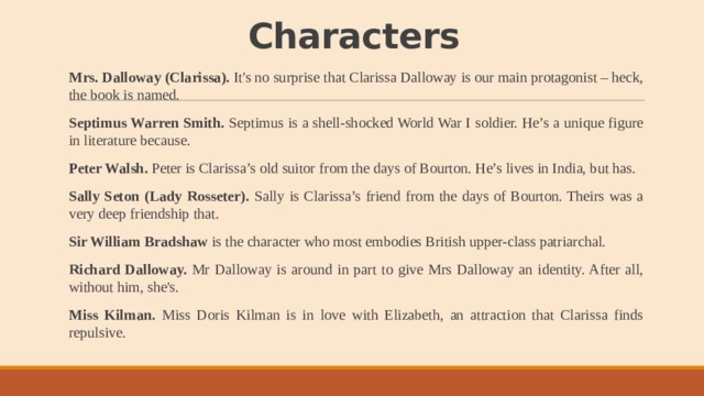 Characters   Mrs. Dalloway (Clarissa). It's no surprise that Clarissa Dalloway is our main protagonist – heck, the book is named. Septimus Warren Smith. Septimus is a shell-shocked World War I soldier. He’s a unique figure in literature because. Peter Walsh. Peter is Clarissa’s old suitor from the days of Bourton. He’s lives in India, but has. Sally Seton (Lady Rosseter). Sally is Clarissa’s friend from the days of Bourton. Theirs was a very deep friendship that. Sir William Bradshaw is the character who most embodies British upper-class patriarchal. Richard Dalloway. Mr Dalloway is around in part to give Mrs Dalloway an identity. After all, without him, she's. Miss Kilman. Miss Doris Kilman is in love with Elizabeth, an attraction that Clarissa finds repulsive. 