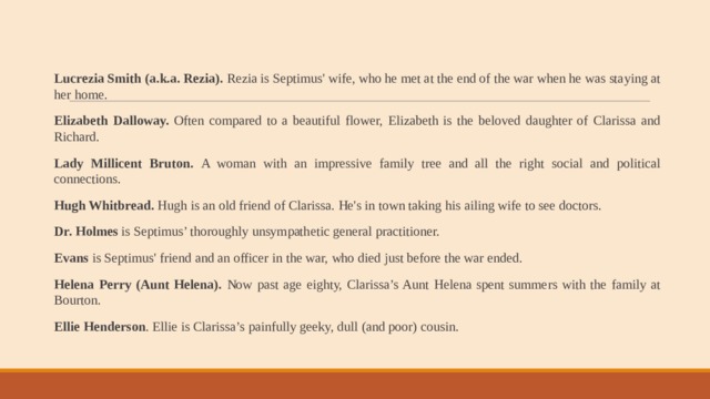 Lucrezia Smith (a.k.a. Rezia). Rezia is Septimus' wife, who he met at the end of the war when he was staying at her home. Elizabeth Dalloway. Often compared to a beautiful flower, Elizabeth is the beloved daughter of Clarissa and Richard. Lady Millicent Bruton. A woman with an impressive family tree and all the right social and political connections. Hugh Whitbread. Hugh is an old friend of Clarissa. He's in town taking his ailing wife to see doctors. Dr. Holmes is Septimus’ thoroughly unsympathetic general practitioner. Evans is Septimus' friend and an officer in the war, who died just before the war ended. Helena Perry (Aunt Helena). Now past age eighty, Clarissa’s Aunt Helena spent summers with the family at Bourton. Ellie Henderson . Ellie is Clarissa’s painfully geeky, dull (and poor) cousin. 