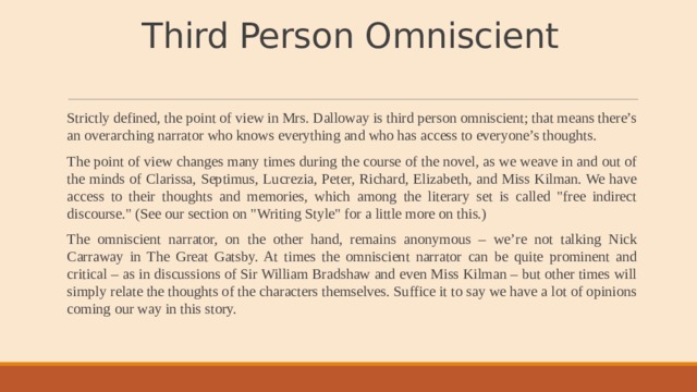 Third Person Omniscient   Strictly defined, the point of view in Mrs. Dalloway is third person omniscient; that means there’s an overarching narrator who knows everything and who has access to everyone’s thoughts. The point of view changes many times during the course of the novel, as we weave in and out of the minds of Clarissa, Septimus, Lucrezia, Peter, Richard, Elizabeth, and Miss Kilman. We have access to their thoughts and memories, which among the literary set is called 