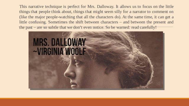 This narrative technique is perfect for Mrs. Dalloway. It allows us to focus on the little things that people think about, things that might seem silly for a narrator to comment on (like the major people-watching that all the characters do). At the same time, it can get a little confusing. Sometimes the shift between characters – and between the present and the past – are so subtle that we don’t even notice. So be warned: read carefully! 