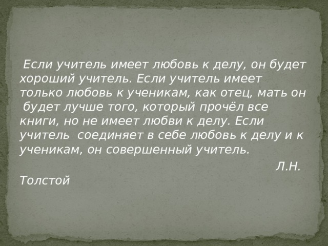  Если учитель имеет любовь к делу, он будет хороший учитель. Если учитель имеет только любовь к ученикам, как отец, мать он будет лучше того, который прочёл все книги, но не имеет любви к делу. Если учитель соединяет в себе любовь к делу и к ученикам, он совершенный учитель.  Л.Н. Толстой 