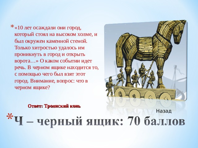 «10 лет осаждали они город, который стоял на высоком холме, и был окружен каменной стеной. Только хитростью удалось им проникнуть в город и открыть ворота…» О каком событии идет речь. В черном ящике находится то, с помощью чего был взят этот город. Внимание, вопрос: что в черном ящике? Ответ: Троянский конь Назад 