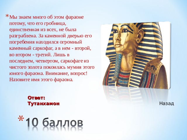 Мы знаем много об этом фараоне потому, что его гробница, единственная из всех, не была разграблена. За каменной дверью его погребения находился огромный каменный саркофаг, а в нем - второй, во втором - третий. Лишь в последнем, четвертом, саркофаге из чистого золота покоилась мумия этого юного фараона. Внимание, вопрос! Назовите имя этого фараона. Ответ: Тутанхамон Назад 