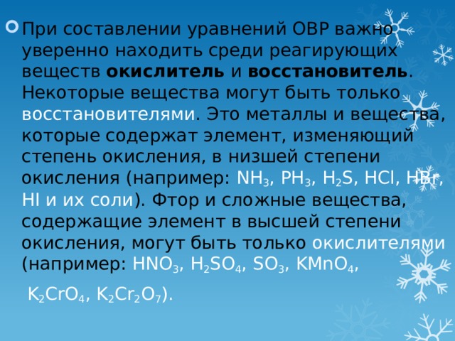 При составлении уравнений ОВР важно уверенно находить среди реагирующих веществ окислитель и восстановитель . Некоторые вещества могут быть только восстановителями . Это металлы и вещества, которые содержат элемент, изменяющий степень окисления, в низшей степени окисления (например: NH 3 , PH 3 , H 2 S, HCl, HBr, HI и их соли ). Фтор и сложные вещества, содержащие элемент в высшей степени окисления, могут быть только окислителями (например: HNO 3 , H 2 SO 4 , SO 3 , KMnO 4 ,  K 2 CrO 4 , K 2 Cr 2 O 7 ). 